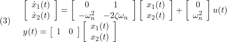 \displaystyle{(3)\quad \begin{array}{l} \left[\begin{array}{c} \dot{x}_1(t)\\ \dot{x}_2(t) \end{array}\right] = \left[\begin{array}{cc} 0 & 1\\ -\omega_n^2 & -2\zeta\omega_n \end{array}\right] \left[\begin{array}{c} x_1(t)\\ x_2(t) \end{array}\right] + \left[\begin{array}{cc} 0 \\ \omega_n^2 \end{array}\right] u(t)\\ y(t)= \left[\begin{array}{cc} 1 & 0 \end{array}\right] \left[\begin{array}{c} x_1(t)\\ x_2(t) \end{array}\right] \end{array} }