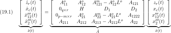 \displaystyle{(19.1)\quad \underbrace{ \left[\begin{array}{c} \dot z_r(t)\\ \dot x_c(t)\\ \dot x'''_{12}(t)\\ \dot x'''_2(t) \end{array}\right] }_{\hat x(t)} = \underbrace{ \left[\begin{array}{ccccc} A_{11}^o & A_{12}^o & A_{121}^m-A_{12}^oL^o & A_{121} \\ 0_{q\times r} & H & D_1 & D_2 \\ 0_{p-m\times r} & A_{21}^o & A_{22}^m-A_{21}^oL^o & A_{1222} \\ A_{211} & A_{212} & A_{213}-A_{212}L^o & A_{22} \end{array}\right] }_{\hat A} \underbrace{ \left[\begin{array}{c} z_r(t)\\ x_c(t)\\ x'''_{12}(t)\\ x'''_2(t) \end{array}\right] }_{\hat x(t)} }