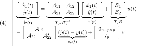 \displaystyle{(4)\quad \boxed{\begin{array}{l} \underbrace{ \left[\begin{array}{c} \dot{\hat x}_1(t)\\ \dot{\hat y}(t) \end{array}\right] }_{\dot{\hat x}'(t)} = \underbrace{ \left[\begin{array}{cc} {\cal A}_{11} & {\cal A}_{12} \\ {\cal A}_{21} & {\cal A}_{22} \\ \end{array}\right] }_{T_oAT_o^{-1}} \underbrace{ \left[\begin{array}{c} \hat{x}_1(t)\\ \hat{y}(t) \end{array}\right] }_{\hat{x}'(t)} + \underbrace{ \left[\begin{array}{c} {\cal B}_{1}\\ {\cal B}_{2} \end{array}\right] }_{T_oB} u(t)\\ - \left[\begin{array}{c} {\cal A}_{12}\\ {\cal A}_{22}-{\cal A}_{22}^{s} \end{array}\right] \underbrace{(\hat{y}(t)-y(t))}_{e_y(t)} + \left[\begin{array}{c} 0_{n-p\times p}\\ I_p \end{array}\right] \nu \end{array}} }