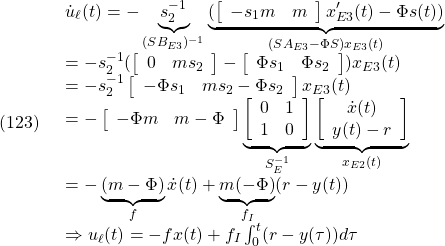 \displaystyle{(123)\quad \begin{array}{l} {\dot u}_\ell(t)= -\underbrace{s_2^{-1}}_{(SB_{E3})^{-1}} \underbrace{(\left[\begin{array}{cc} -s_1m & m \\ \end{array}\right]x'_{E3}(t)-\Phi s(t))}_{(SA_{E3}-\Phi S)x_{E3}(t)}}\\ =-s_2^{-1}(\left[\begin{array}{cc} 0 & ms_2 \\ \end{array}\right]- \left[\begin{array}{cc} \Phi s_1 & \Phi s_2 \\ \end{array}\right])x_{E3}(t)\\ =-s_2^{-1}\left[\begin{array}{cc} -\Phi s_1 & ms_2-\Phi s_2 \\ \end{array}\right]x_{E3}(t)\\ =-\left[\begin{array}{cc} -\Phi m & m-\Phi \\ \end{array}\right] \underbrace{ \left[\begin{array}{cc} 0 & 1 \\ 1 & 0 \end{array}\right] }_{S_E^{-1}} \underbrace{ \left[\begin{array}{c} {\dot x}(t) \\ y(t)-r \end{array}\right] }_{x_{E2}(t)}\\ =-\underbrace{(m-\Phi)}_{f}{\dot x}(t)+\underbrace{m(-\Phi)}_{f_I}(r-y(t))\\ \Rightarrow u_\ell(t)=-fx(t)+f_I\int_0^t (r-y(\tau))d\tau \end{array} }