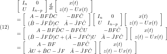 \displaystyle{(12)\quad \begin{array}{l} \left[\begin{array}{cc} I_n & 0 \\ U  & I_{n-p} \end{array}\right] \frac{d}{dt} \left[\begin{array}{c} x(t)\\ z(t)-Ux(t) \end{array}\right]\\ =\left[\begin{array}{cc} A-BF\hat{D}C & -BF\hat{C} \\ (\hat{B}-\hat{J}F\hat{D})C  & \hat{A}-\hat{J}F\hat{C} \end{array}\right] \left[\begin{array}{cc} I_n & 0 \\ U  & I_{n-p} \end{array}\right] \left[\begin{array}{c} x(t)\\ z(t)-Ux(t) \end{array}\right]\\ =\left[\begin{array}{cc} A-BF\hat{D}C-BF\hat{C}U & -BF\hat{C} \\ (\hat{B}-\hat{J}F\hat{D})C+(\hat{A}-\hat{J}F\hat{C})U  & \hat{A}-\hat{J}F\hat{C} \end{array}\right] \left[\begin{array}{c} x(t)\\ z(t)-Ux(t) \end{array}\right]\\ =\left[\begin{array}{cc} A-BF & -BF\hat{C} \\ \hat{A}U+\hat{B}C-\hat{J}F  & \hat{A}-\hat{J}F\hat{C} \end{array}\right] \left[\begin{array}{c} x(t)\\ z(t)-Ux(t) \end{array}\right] \end{array} }