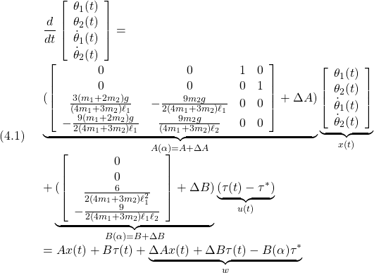 (4.1)\quad \begin{array}{l} \displaystyle{\frac{d}{dt}\left[\begin{array}{c} \theta_1(t)\\ \theta_2(t)\\ \dot{\theta}_1(t)\\ \dot{\theta}_2(t) \end{array}\right] =}\\ \displaystyle{\underbrace{(\left[\begin{array}{cccc} 0 & 0 & 1 & 0\\ 0 & 0 & 0 & 1\\ \frac{3(m_1+2m_2)g}{(4m_1+3m_2)\ell_1} & -\frac{9m_2g}{2(4m_1+3m_2)\ell_1} & 0 & 0\\ -\frac{9(m_1+2m_2)g}{2(4m_1+3m_2)\ell_1} & \frac{9m_2g}{(4m_1+3m_2)\ell_2} & 0 & 0\\ \end{array}\right]+\Delta A) }_{A(\alpha)=A+\Delta A} \underbrace{\left[\begin{array}{c} \theta_1(t)\\ \theta_2(t)\\ \dot{\theta}_1(t)\\ \dot{\theta}_2(t) \end{array}\right] }_{x(t)}\\ \displaystyle{+ \underbrace{(\left[\begin{array}{c} 0\\ 0\\ \frac{6}{2(4m_1+3m_2)\ell_1^2}\\ -\frac{9}{2(4m_1+3m_2)\ell_1\ell_2} \end{array}\right]+\Delta B) }_{B(\alpha)=B+\Delta B} \underbrace{(\tau(t)-\tau^*)}_{u(t)}}\\ =Ax(t)+B\tau(t)+\underbrace{\Delta Ax(t)+\Delta B\tau(t)-B(\alpha)\tau^*}_{w} \end{array}