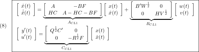 \displaystyle{(8)\quad \boxed{\begin{array}{l} \left[\begin{array}{cc} \dot{x}(t) \\ \dot{\hat{x}}(t) \end{array}\right]= \underbrace{ \left[\begin{array}{cc} A & -BF \\ HC&A-HC-BF \end{array}\right] }_{A_{CL1}} \left[\begin{array}{cc} {x}(t) \\ \hat{x}(t) \end{array}\right] + \underbrace{ \left[\begin{array}{cc} B'W^{\frac{1}{2}} & 0 \\ 0 & HV^{\frac{1}{2}} \end{array}\right] }_{B_{CL1}} \left[\begin{array}{cc} {w}(t) \\ {v}(t) \end{array}\right]\\ \left[\begin{array}{cc} {y'}(t) \\ {u'}(t) \end{array}\right] = \underbrace{ \left[\begin{array}{cc} Q^{\frac{1}{2}}C' & 0 \\ 0 & -R^{\frac{1}{2}}F \end{array}\right] }_{C_{CL1}} \left[\begin{array}{cc} {x}(t) \\ \hat{x}(t) \end{array}\right] \end{array}} }