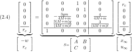 \displaystyle{(2.4)\quad \underbrace{\left[\begin{array}{c} 0\\ 0\\ 0\\ 0\\\hline r_c \end{array}\right] }_{\left[\begin{array}{c} -w \\ r_c \end{array}\right]} = \underbrace{\left[\begin{array}{cccc|c} 0 & 0 & 1 & 0 & 0\\ 0 & 0 & 0 & 1 & 0\\ 0 & -\frac{3gm}{4M+m} & 0 & 0 & \frac{4}{4M+m}\\ 0 & \frac{3(M+m)g}{(4M+m)\ell} & 0 & 0 & \frac{3}{(4M+m)\ell}\\\hline 1 & 0 & 0 & 0 & 0 \end{array}\right] }_{S=\left[\begin{array}{cc} A & B \\ C & 0 \end{array}\right]} \underbrace{\left[\begin{array}{c} r_c\\ 0\\ 0\\ 0\\\hline 0 \end{array}\right] }_{\left[\begin{array}{c} x_\infty \\ u_\infty \end{array}\right]} }