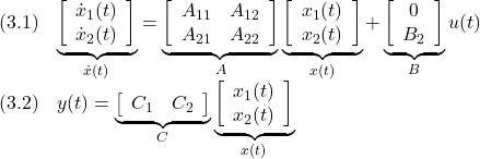 \displaystyle{ \begin{array}{ll} (3.1) & \underbrace{ \left[\begin{array}{c} \dot x_1(t)\\ \dot x_2(t) \end{array}\right] }_{\dot{x}(t)} = \underbrace{ \left[\begin{array}{cc} A_{11} & A_{12} \\ A_{21} & A_{22} \\ \end{array}\right] }_{A} \underbrace{ \left[\begin{array}{c} x_1(t)\\ x_2(t) \end{array}\right] }_{x(t)} + \underbrace{ \left[\begin{array}{c} 0\\ B_2 \end{array}\right] }_{B} u(t)\\ (3.2) & y(t) = \underbrace{ \left[\begin{array}{cc} C_1 & C_2 \end{array}\right] }_{C} \underbrace{ \left[\begin{array}{c} x_1(t)\\ x_2(t) \end{array}\right] }_{x(t)} \end{array} }