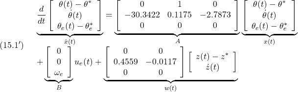 \displaystyle{(15.1')\quad \begin{array}{l} \underbrace{ \frac{d}{dt} \left[\begin{array}{c} \theta(t)-\theta^*\\ \dot{\theta}(t)\\ \theta_e(t)-\theta_e^* \end{array}\right] }_{\dot{x}(t)} = \underbrace{ \left[\begin{array}{ccc} 0 & 1 & 0\\ %a_{63}  & a_{66} & b_{62}\\   -30.3422 &   0.1175 &  -2.7873\\ 0 & 0 & 0  \end{array}\right] }_{A} \underbrace{ \left[\begin{array}{c} \theta(t)-\theta^*\\ \dot{\theta}(t)\\ \theta_e(t)-\theta_e^* \end{array}\right] }_{x(t)}\\ + \underbrace{ \left[\begin{array}{c} 0 \\ 0 \\ \omega_e \end{array}\right] }_{B} u_e(t) + \underbrace{\left[\begin{array}{cc} 0 & 0 \\ %a_{62} & a_{65} \\ 0.4559  &  -0.0117 \\ 0 & 0  \end{array}\right] \left[\begin{array}{c} z(t)-z^*\\ \dot{z}(t) \end{array}\right]}_{w(t)} \end{array}}