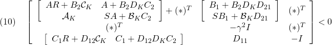 \displaystyle{(10)\quad \left[\begin{array}{ccc} \left[\begin{array}{cc} AR+B_2{\cal C}_K & A+B_2D_KC_2\\ {\cal A}_K & SA+{\cal B}_KC_2 \end{array}\right]+(*)^T & \left[\begin{array}{c} B_1+B_2D_KD_{21} \\ SB_1+{\cal B}_KD_{21} \end{array}\right] & (*)^T \\ (*)^T & -\gamma^2 I & (*)^T \\ \left[\begin{array}{cc} C_1R+D_{12}{\cal C}_K & C_1+D_{12}D_KC_2 \end{array}\right] & D_{11} & -I \end{array}\right]<0 }