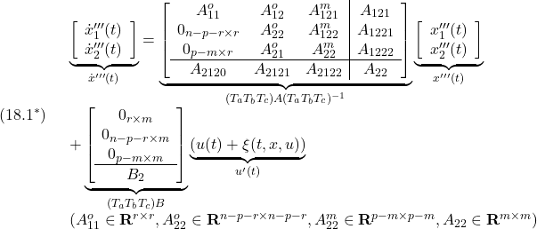 \displaystyle{(18.1^*)\quad \begin{array}{l} \underbrace{ \left[\begin{array}{c} \dot x'''_1(t)\\ \dot x'''_2(t) \end{array}\right] }_{\dot{x}'''(t)} = \underbrace{ \left[\begin{array}{ccc|c} A_{11}^o & A_{12}^o & A_{121}^m & A_{121}\\ 0_{n-p-r\times r} & A_{22}^o & A_{122}^m & A_{1221}\\ 0_{p-m\times r} & A_{21}^o & A_{22}^m & A_{1222}\\\hline A_{2120} & A_{2121} & A_{2122} & A_{22} \end{array}\right] }_{(T_aT_bT_c)A(T_aT_bT_c)^{-1}} \underbrace{ \left[\begin{array}{c} x'''_1(t)\\ x'''_2(t) \end{array}\right] }_{x'''(t)}\\ + \underbrace{ \left[\begin{array}{c} 0_{r\times m} \\ 0_{n-p-r\times m} \\ 0_{p-m\times m} \\\hline B_2 \end{array}\right] }_ {(T_aT_bT_c)B} \underbrace{(u(t)+\xi(t,x,u))}_{u'(t)}\\ (A_{11}^o\in{\rm\bf R}^{r\times r},A_{22}^o\in{\rm\bf R}^{n-p-r\times n-p-r},A_{22}^m\in{\rm\bf R}^{p-m\times p-m},A_{22}\in{\rm\bf R}^{m\times m}) \end{array} }