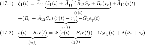 \displaystyle{\quad \begin{array}{ll} (17.1) &\dot{\zeta}_1(t) =\bar{A}_{11}\underbrace{(\tilde{z}_1(t)+\bar{A}_{11}^{-1}(\bar{A}_{12}S_r+B_r)r_c)}_{\zeta_1(t)} +\bar{A}_{12}\zeta_2(t)\\ &+(B_r+\bar{A}_{12}S_r)\underbrace{(r(t)-r_c)}_{e_r(t)}-\bar{G}_1e_y(t)\\ (17.2) &\underbrace{\dot{s}(t)-S_r\dot{r}(t)}_{\dot{\zeta}_2(t)}=\Phi \underbrace{(s(t)-S_rr(t))}_{\zeta_2(t)}-\bar{G}_2e_y(t)+\Lambda(\hat{\nu}_c+\nu_o) \end{array} }