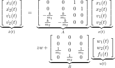 \begin{equation*} \begin{array}{rcl} \underbrace{ \left[\begin{array}{c} \dot{x_1}(t) \\ \dot{x_2}(t) \\ \dot{v_1}(t) \\ \dot{v_2}(t) \end{array}\right] }_{\dot{x}(t)} &=& \underbrace{ \left[\begin{array}{cccc} 0 & 0 & 1 & 0 \\ 0 & 0 & 0 & 1 \\ -\frac{k}{m_1} & \frac{k}{m_1} & 0 & 0 \\ \frac{k}{m_2} & -\frac{k}{m_2} & 0 & 0 \end{array}\right] }_A \underbrace{ \left[\begin{array}{c} x_1(t) \\ x_2(t) \\ v_1(t) \\ v_2(t) \end{array}\right] }_{x(t)} \\ & & \hspace*{-1zw} + \underbrace{ \left[\begin{array}{ccc} 0 & 0 & 0 \\ 0 & 0 & 0 \\ \frac{1}{m_1} & 0 & \frac{1}{m_1} \\ 0 & \frac{1}{m_2} & 0 \end{array}\right] }_B \underbrace{ \left[\begin{array}{c} w_1(t)\\ w_2(t)\\ f_1(t) \end{array}\right] }_{u(t)} \end{array} \end{equation*}