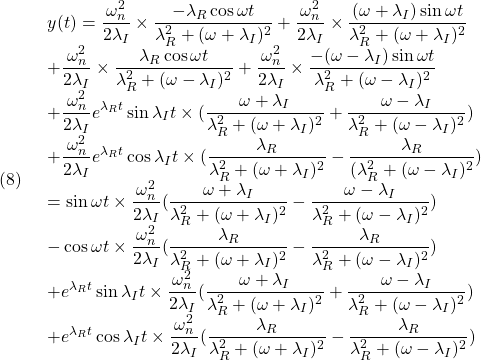 (8)\quad  \begin{array}{l} \displaystyle{y(t)=\frac{\omega_n^2}{2\lambda_I}\times\frac{-\lambda_R\cos\omega t}{\lambda_R^2+(\omega+\lambda_I)^2}+\frac{\omega_n^2}{2\lambda_I}\times\frac{(\omega+\lambda_I)\sin\omega t}{\lambda_R^2+(\omega+\lambda_I)^2}}\\ \displaystyle{+\frac{\omega_n^2}{2\lambda_I}\times\frac{\lambda_R\cos\omega t}{\lambda_R^2+(\omega-\lambda_I)^2}+\frac{\omega_n^2}{2\lambda_I}\times\frac{-(\omega-\lambda_I)\sin\omega t}{\lambda_R^2+(\omega-\lambda_I)^2}}\\ \displaystyle{+\frac{\omega_n^2}{2\lambda_I}e^{\lambda_Rt}\sin\lambda_It\times(\frac{\omega+\lambda_I}{\lambda_R^2+(\omega+\lambda_I)^2}+\frac{\omega-\lambda_I}{\lambda_R^2+(\omega-\lambda_I)^2})}\\ \displaystyle{+\frac{\omega_n^2}{2\lambda_I}e^{\lambda_Rt}\cos\lambda_It\times(\frac{\lambda_R}{\lambda_R^2+(\omega+\lambda_I)^2}-\frac{\lambda_R}{(\lambda_R^2+(\omega-\lambda_I)^2})}\\ \displaystyle{=\sin\omega t\times\frac{\omega_n^2}{2\lambda_I}(\frac{\omega+\lambda_I}{\lambda_R^2+(\omega+\lambda_I)^2}-\frac{\omega-\lambda_I}{\lambda_R^2+(\omega-\lambda_I)^2})}\\ \displaystyle{-\cos\omega t\times\frac{\omega_n^2}{2\lambda_I}(\frac{\lambda_R}{\lambda_R^2+(\omega+\lambda_I)^2}-\frac{\lambda_R}{\lambda_R^2+(\omega-\lambda_I)^2})}\\ \displaystyle{+e^{\lambda_Rt}\sin\lambda_It\times\frac{\omega_n^2}{2\lambda_I}(\frac{\omega+\lambda_I}{\lambda_R^2+(\omega+\lambda_I)^2}+\frac{\omega-\lambda_I}{\lambda_R^2+(\omega-\lambda_I)^2})}\\ \displaystyle{+e^{\lambda_Rt}\cos\lambda_It\times\frac{\omega_n^2}{2\lambda_I}(\frac{\lambda_R}{\lambda_R^2+(\omega+\lambda_I)^2}-\frac{\lambda_R}{\lambda_R^2+(\omega-\lambda_I)^2})} \end{array}