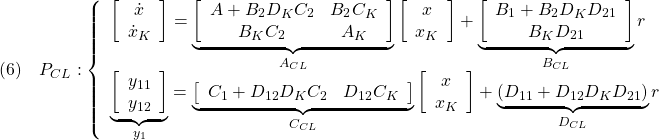 \displaystyle{(6)\quad P_{CL}: \left\{\begin{array}{l} \left[\begin{array}{c} \dot{x} \\ \dot{x}_K \end{array}\right] = \underbrace{ \left[\begin{array}{ccc} A+B_2D_KC_2 & B_2C_K \\ B_KC_2 & A_K \end{array}\right] }_{A_{CL}} \left[\begin{array}{c} x \\ x_K \end{array}\right] + \underbrace{ \left[\begin{array}{ccc} B_1+B_2D_KD_{21} \\ B_KD_{21} \end{array}\right] }_{B_{CL}} r\\ \underbrace{ \left[\begin{array}{c} y_{11} \\ y_{12} \end{array}\right] }_{y_1} = \underbrace{ \left[\begin{array}{ccc} C_1+D_{12}D_KC_2 & D_{12}C_K \end{array}\right] }_{C_{CL}} \left[\begin{array}{c} x \\ x_K \end{array}\right] + \underbrace{ (D_{11}+D_{12}D_KD_{21}) }_{D_{CL}} r \end{array}\right. }