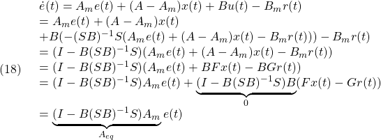 \displaystyle{(18)\quad \begin{array}{l} \dot{e}(t)=A_me(t)+(A-A_m)x(t)+Bu(t)-B_mr(t)\\ =A_me(t)+(A-A_m)x(t)\\ +B(-(SB)^{-1}S(A_me(t)+(A-A_m)x(t)-B_mr(t)))-B_mr(t)\\ =(I-B(SB)^{-1}S)(A_me(t)+(A-A_m)x(t)-B_mr(t))\\ =(I-B(SB)^{-1}S)(A_me(t)+BFx(t)-BGr(t))\\ =(I-B(SB)^{-1}S)A_me(t)+\underbrace{(I-B(SB)^{-1}S)B}_{0}(Fx(t)-Gr(t))\\ =\underbrace{(I-B(SB)^{-1}S)A_m}_{A_{eq}}e(t) \end{array} }