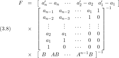 \displaystyle{(3.8)\quad \begin{array}{lll} F&=&\left[\begin{array}{cccc} a_n'-a_n & \cdots & a_2'-a_2 & a_1'-a_1 \end{array}\right] \nonumber\\ &\times& \left[\begin{array}{ccccc} a_{n-1} & a_{n-2} & \cdots & a_1 & 1 \\ a_{n-2} & a_{n-3} & \cdots & 1 & 0 \\ \vdots & \vdots & \cdots & \vdots & \vdots \\ a_2 & a_1 & \cdots & 0 & 0 \\ a_1 & 1 & \cdots & 0 & 0 \\ 1 & 0 & \cdots & 0 & 0 \end{array}\right]^{-1} \nonumber\\ &\times& \left[\begin{array}{cccc} B & AB &\cdots & A^{n-1}B \end{array}\right]^{-1} \end{array} }