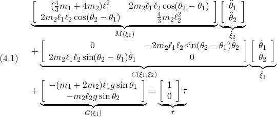 (4.1)\quad \begin{array}{l} \displaystyle{\underbrace{ \left[\begin{array}{ccc} (\frac{4}{3}m_1+4m_2)\ell_1^2 & 2m_2\ell_1\ell_2\cos(\theta_2-\theta_1)\\ 2m_2\ell_1\ell_2\cos(\theta_2-\theta_1) & \frac{4}{3}m_2\ell_2^2 \end{array}\right] }_{M(\xi_1)} \underbrace{ \left[\begin{array}{c} \ddot{\theta}_1 \\ \ddot{\theta}_2 \end{array}\right] }_{\dot{\xi}_2}}\\ \displaystyle{ +\underbrace{ \left[\begin{array}{ccc} 0 & -2m_2\ell_1\ell_2\sin(\theta_2-\theta_1) \dot{\theta}_2\\ 2m_2\ell_1\ell_2\sin(\theta_2-\theta_1) \dot{\theta}_1 & 0\\ \end{array}\right] }_{C(\xi_1,\xi_2)} \underbrace{ \left[\begin{array}{c} \dot{\theta}_1 \\ \dot{\theta}_2 \end{array}\right] }_{\dot{\xi}_1}}\\ \displaystyle{ +\underbrace{ \left[\begin{array}{ccc} -(m_1+2m_2)\ell_1g\sin\theta_1\\ -m_2\ell_2g\sin\theta_2 \end{array}\right] }_{G(\xi_1)} = \underbrace{ \left[\begin{array}{c} 1 \\ 0 \end{array}\right] \tau}_{\tilde{\tau}}} \end{array}