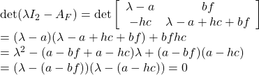 \displaystyle{ \begin{array}{lll} &&{\rm det}(\lambda I_2-A_F) ={\rm det} \left[\begin{array}{cc} \lambda-a & bf \\ -hc & \lambda-a+hc+bf \end{array}\right]\\ &&=(\lambda-a)(\lambda-a+hc+bf)+bfhc\\ &&=\lambda^2-(a-bf+a-hc)\lambda+(a-bf)(a-hc)\\ &&=(\lambda-(a-bf))(\lambda-(a-hc))=0 \end{array} }