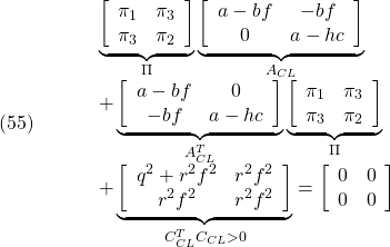 \displaystyle{(55)\quad \begin{array}{lll} && \underbrace{ \left[\begin{array}{cc} \pi_1 & \pi_3 \\ \pi_3 & \pi_2 \end{array}\right] }_{\Pi} \underbrace{ \left[\begin{array}{cc} a-bf & -bf \\ 0 & a-hc \end{array}\right] }_{A_{CL}}\nonumber\\ &&+ \underbrace{ \left[\begin{array}{cc} a-bf & 0 \\ -bf & a-hc \end{array}\right] }_{A_{CL}^T} \underbrace{ \left[\begin{array}{cc} \pi_1 & \pi_3 \\ \pi_3 & \pi_2 \end{array}\right] }_{\Pi}\nonumber\\ &&+ \underbrace{ \left[\begin{array}{cc} q^2+r^2f^2 & r^2f^2 \\ r^2f^2 & r^2f^2 \end{array}\right] }_{C_{CL}^TC_{CL}>0} = \left[\begin{array}{cc} 0 & 0 \\ 0 & 0 \end{array}\right] \end{array} \label{eq7.2.16}}