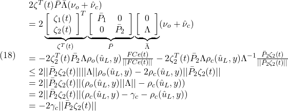 \displaystyle{(18)\quad \begin{array}{l} 2\zeta^T(t)\bar{P}\bar{\Lambda}(\nu_o+\hat{\nu}_c)\\ =2\underbrace{\left[\begin{array}{c} \zeta_1(t)\\ \zeta_2(t) \end{array}\right]^T}_{\zeta^T(t)} \underbrace{\left[\begin{array}{cc} \bar{P}_1 & 0\\ 0 & \bar{P}_2 \end{array}\right]}_{\bar P} \underbrace{\left[\begin{array}{c} 0\\ \Lambda \end{array}\right]}_{\bar\Lambda}(\nu_o+\hat{\nu}_c)\\ =-2\zeta_2^T(t)\bar{P}_2\Lambda\rho_o(\hat{u}_L,y)\frac{FCe(t)}{||FCe(t)||}-2\zeta_2^T(t)\bar{P}_2\Lambda\rho_c(\hat{u}_L,y)\Lambda^{-1} \frac{\bar{P}_2\zeta_2(t)}{||\bar{P}_2\zeta_2(t)||}\\ \le 2||\bar{P}_2\zeta_2(t)||||\Lambda||\rho_o(\hat{u}_L,y)-2\rho_c(\hat{u}_L,y)||\bar{P}_2\zeta_2(t)||\\ =2||\bar{P}_2\zeta_2(t)||(\rho_o(\hat{u}_L,y)||\Lambda||-\rho_c(\hat{u}_L,y))\\ =2||\bar{P}_2\zeta_2(t)||(\rho_c(\hat{u}_L,y)-\gamma_c-\rho_c(\hat{u}_L,y))\\ =-2\gamma_c||\bar{P}_2\zeta_2(t)|| \end{array} }