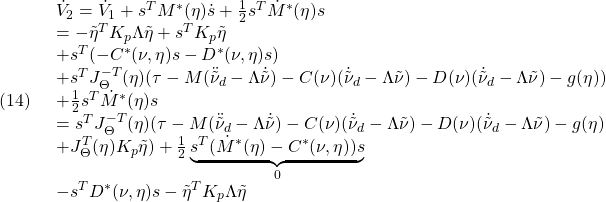 \displaystyle{(14)\quad \begin{array}{l} \dot{V}_2=\dot{V}_1+s^TM^*(\eta)\dot{s}+\frac{1}{2}s^T\dot{M}^*(\eta)s\\ =-\tilde{\eta}^TK_p\Lambda\tilde{\eta}+s^TK_p\tilde{\eta}\\ +s^T(-C^*(\nu,\eta)s-D^*(\nu,\eta)s)\\ +s^TJ^{-T}_\Theta(\eta)(\tau-M(\ddot{\tilde{\nu}}_d-\Lambda\dot{\tilde{\nu}}) -C(\nu)(\dot{\tilde{\nu}}_d-\Lambda\tilde{\nu}) -D(\nu)(\dot{\tilde{\nu}}_d-\Lambda\tilde{\nu})-g(\eta))\\ +\frac{1}{2}s^T\dot{M}^*(\eta)s\\ =s^TJ^{-T}_\Theta(\eta)(\tau-M(\ddot{\tilde{\nu}}_d-\Lambda\dot{\tilde{\nu}})-C(\nu)(\dot{\tilde{\nu}}_d-\Lambda\tilde{\nu})-D(\nu)(\dot{\tilde{\nu}}_d-\Lambda\tilde{\nu})-g(\eta)\\+J^{T}_\Theta(\eta)K_p\tilde{\eta}) +\frac{1}{2}\underbrace{s^T(\dot{M}^*(\eta)-C^*(\nu,\eta))s}_{0}\\ -s^TD^*(\nu,\eta)s-\tilde{\eta}^TK_p\Lambda\tilde{\eta} \end{array} }