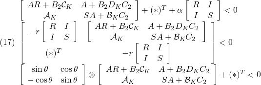 \displaystyle{(17) \begin{array}{l} \left[\begin{array}{cc} AR+B_2{\cal C}_K & A+B_2D_KC_2\\ {\cal A}_K & SA+{\cal B}_KC_2 \end{array}\right] +(*)^T %\nonumber\\&& +\alpha \left[\begin{array}{cc} R & I \\ I & S \end{array}\right]<0} \\ \left[\begin{array}{cc} -r \left[\begin{array}{cc} R & I \\ I & S \end{array}\right] & \left[\begin{array}{cc} AR+B_2{\cal C}_K & A+B_2D_KC_2\\ {\cal A}_K & SA+{\cal B}_KC_2 \end{array}\right] \\ (*)^T & -r \left[\begin{array}{cc} R & I \\ I & S \end{array}\right] \end{array}\right] <0 \\ \left[\begin{array}{cc} \sin\theta & \cos\theta \\ -\cos\theta & \sin\theta \end{array}\right]\otimes \left[\begin{array}{cc} AR+B_2{\cal C}_K & A+B_2D_KC_2\\ {\cal A}_K & SA+{\cal B}_KC_2 \end{array}\right]+ (*)^T <0 \end{array} }