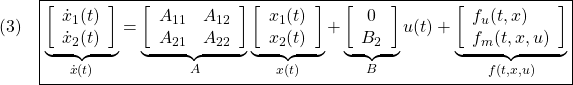 \displaystyle{(3)\quad \boxed{\underbrace{ \left[\begin{array}{c} \dot x_1(t)\\ \dot x_2(t) \end{array}\right] }_{\dot{x}(t)} = \underbrace{ \left[\begin{array}{cc} A_{11} & A_{12} \\ A_{21} & A_{22} \\ \end{array}\right] }_{A} \underbrace{ \left[\begin{array}{c} x_1(t)\\ x_2(t) \end{array}\right] }_{x(t)} + \underbrace{ \left[\begin{array}{c} 0\\ B_2 \end{array}\right] }_{B} u(t) + \underbrace{ \left[\begin{array}{l} f_u(t,x)\\ f_m(t,x,u) \end{array}\right] }_{f(t,x,u)}} }