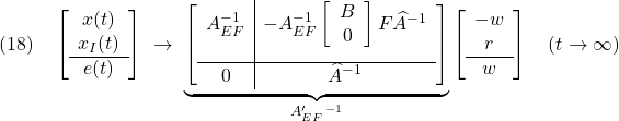 \displaystyle{(18)\quad \left[\begin{array}{c} x(t) \\ x_I(t) \\\hline e(t) \end{array}\right] \ \rightarrow\ \underbrace{ \left[\begin{array}{c|c} A_{EF}^{-1} & -A_{EF}^{-1} \left[\begin{array}{cc} B \\ 0 \end{array}\right] F\widehat{A}^{-1} \\[5mm]\hline 0 & \widehat{A}^{-1} \end{array}\right] }_{A_{EF}'\,^{-1}} \left[\begin{array}{c} -w \\ r \\\hline w \end{array}\right] \quad (t\rightarrow\infty) }