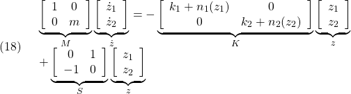 \displaystyle{(18)\quad \begin{array}{l} \underbrace{ \left[\begin{array}{cc} 1 & 0\\ 0 & m \end{array}\right]}_{M} \underbrace{ \left[\begin{array}{l} \dot{z}_1\\ \dot{z}_2 \end{array}\right]}_{\dot z}=- \underbrace{ \left[\begin{array}{cc} k_1+n_1(z_1) & 0\\ 0 & k_2+n_2(z_2) \end{array}\right]}_{K} \underbrace{ \left[\begin{array}{l} z_1\\ z_2 \end{array}\right]}_{z}\\ + \underbrace{ \left[\begin{array}{cc} 0 & 1\\ -1 & 0 \end{array}\right]}_{S} \underbrace{ \left[\begin{array}{l} z_1\\ z_2 \end{array}\right]}_{z} \end{array} }