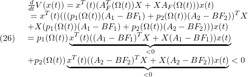 \displaystyle{(26)\quad \begin{array}{l} \frac{d}{dt}V(x(t))=x^T(t)(A_F^T(\Omega(t))X+XA_F(\Omega(t)))x(t)\\\ =x^T(t)( ( ( p_1(\Omega(t))(A_1-BF_1)+p_2(\Omega(t))(A_2-BF_2) )^TX\\ +X( p_1(\Omega(t))(A_1-BF_1)+p_2(\Omega(t))(A_2-BF_2) ) )x(t)\\ =p_1(\Omega(t)) \underbrace{x^T(t)((A_1-BF_1)^TX+X(A_1-BF_1))x(t)}_{<0}\\ +p_2(\Omega(t)) \underbrace{x^T(t)((A_2-BF_2)^TX+X(A_2-BF_2))x(t)}_{<0}<0 \end{array} }