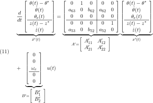 \displaystyle{(11)\quad \begin{array}{l} \underbrace{ \frac{d}{dt} \left[\begin{array}{c} \theta(t)-\theta^*\\ \dot{\theta}(t)\\ \theta_e(t)\\\hline z(t)-z^*\\ \dot{z}(t) \end{array}\right] }_{\dot{x}'(t)} = \underbrace{ \left[\begin{array}{ccc|cc} 0 	& 1 & 0		& 0 	& 0 \\ a_{63} 	& 0 & b_{62}	& a_{62} 	& 0 \\ 0 	& 0 & 0		& 0 	& 0 \\\hline 0 	& 0 & 0		& 0 	& 1 \\ a_{53} 	& 0 & b_{52}	& a_{52} 	& 0  \end{array}\right] }_{A'=\left[\begin{array}{cc} A'_{11} & A'_{12}\\ A'_{21} & A'_{22} \end{array}\right] } \underbrace{ \left[\begin{array}{c} \theta(t)-\theta^*\\ \dot{\theta}(t)\\ \theta_e(t)\\\hline z(t)-z^*\\ \dot{z}(t) \end{array}\right] }_{x'(t)}\\ + \underbrace{ \left[\begin{array}{c} 0 \\ 0 \\ \omega_e\\\hline 0 \\ 0  \end{array}\right] }_{B'=\left[\begin{array}{cc} B'_1 \\ B'_2  \end{array}\right] } u(t) \end{array}}