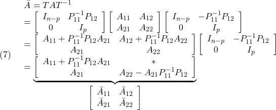 \displaystyle{(7)\quad \begin{array}{l} \bar{A}=TAT^{-1}\\ = \left[\begin{array}{cc} I_{n-p} & {P}_{11}^{-1}{P}_{12} \\ 0 & I_p \end{array}\right] \left[\begin{array}{cc} {A}_{11} & {A}_{12} \\ {A}_{21} & {A}_{22} \end{array}\right] \left[\begin{array}{cc} I_{n-p} & -{P}_{11}^{-1}{P}_{12} \\ 0 & I_p \end{array}\right]\\ = \left[\begin{array}{cc} {A}_{11}+{P}_{11}^{-1}{P}_{12}{A}_{21} & {A}_{12}+ {P}_{11}^{-1}{P}_{12}{A}_{22}\\ {A}_{21} & {A}_{22} \end{array}\right] \left[\begin{array}{cc} I_{n-p} & -{P}_{11}^{-1}{P}_{12} \\ 0 & I_p \end{array}\right]\\ =\underbrace{\left[\begin{array}{cc} {A}_{11}+{P}_{11}^{-1}{P}_{12}{A}_{21} & * \\ {A}_{21}  & {A}_{22}-{A}_{21}{P}_{11}^{-1}{P}_{12} \end{array}\right] }_{\left[\begin{array}{cc} {\bar A}_{11} & {\bar A}_{12} \\ {\bar A}_{21} & {\bar A}_{22} \end{array}\right]} \end{array} }