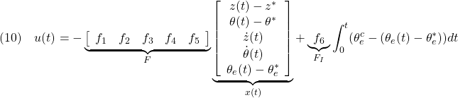 \displaystyle{(10)\quad u(t) =- \underbrace{ \left[\begin{array}{ccccc} f_{1} & f_{2} & f_{3} & f_{4} & f_{5} \end{array}\right] }_{F} \underbrace{ \left[\begin{array}{c} z(t)-z^*\\ \theta(t)-\theta^*\\ \dot{z}(t)\\ \dot{\theta}(t)\\ \theta_e(t)-\theta_e^* \end{array}\right] }_{x(t)} +\underbrace{f_6}_{F_I}\int_0^t(\theta_e^c-(\theta_e(t)-\theta_e^*))dt} }