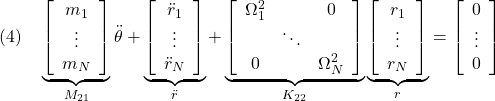 \displaystyle{(4)\quad \underbrace{ \left[\begin{array}{c} m_1 \\ \vdots \\ m_N \\ \end{array}\right] }_{M_{21}} \ddot{\theta} + \underbrace{ \left[\begin{array}{c} \ddot{r}_1 \\ \vdots \\ \ddot{r}_N \end{array}\right] }_{\ddot{r}} + \underbrace{ \left[\begin{array}{ccc} \Omega_1^2 & & 0 \\ & \ddots & \\ 0 & & \Omega_N^2 \\ \end{array}\right] }_{K_{22}} \underbrace{ \left[\begin{array}{c} r_1 \\ \vdots \\ r_N \end{array}\right] }_{r} = \left[\begin{array}{c} 0 \\ \vdots \\ 0 \end{array}\right] }