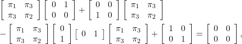 \begin{eqnarray*} && \left[\begin{array}{cc} \pi_1 & \pi_3 \\ \pi_3 & \pi_2 \end{array}\right] \left[\begin{array}{cc} 0 & 1 \\ 0 & 0 \end{array}\right] + \left[\begin{array}{cc} 0 & 0 \\ 1 & 0 \end{array}\right] \left[\begin{array}{cc} \pi_1 & \pi_3 \\ \pi_3 & \pi_2 \end{array}\right] \nonumber\\ &&-\left[\begin{array}{cc} \pi_1 & \pi_3 \\ \pi_3 & \pi_2 \end{array}\right] \left[\begin{array}{c} 0 \\ 1 \end{array}\right] \left[\begin{array}{cc} 0 & 1 \end{array}\right] \left[\begin{array}{cc} \pi_1 & \pi_3 \\ \pi_3 & \pi_2 \end{array}\right] + \left[\begin{array}{cc} 1 & 0 \\ 0 & 1 \end{array}\right] = \left[\begin{array}{cc} 0 & 0 \\ 0 & 0 \end{array}\right] \nonumber , \end{eqnarray*}