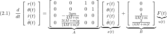 \displaystyle{(2.1)\quad \frac{d}{dt}\left[\begin{array}{c} r(t)\\ \theta(t)\\ \dot{r}(t)\\ \dot{\theta}(t) \end{array}\right] = \underbrace{ \left[\begin{array}{cccc} 0 & 0 & 1 & 0\\ 0 & 0 & 0 & 1\\ 0 & -\frac{3gm}{4M+m} & 0 & 0\\ 0 & \frac{3(M+m)g}{(4M+m)\ell} & 0 & 0\\ \end{array}\right] }_{A} \underbrace{ \left[\begin{array}{c} r(t)\\ \theta(t)\\ \dot{r}(t)\\ \dot{\theta}(t) \end{array}\right] }_{x(t)} + \underbrace{ \left[\begin{array}{c} 0\\ 0\\ \frac{4}{4M+m}\\ \frac{3}{(4M+m)\ell} \end{array}\right] }_{B} \underbrace{F(t)}_{u(t)} }