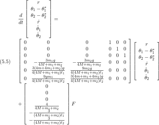 (5.5)\quad \begin{array}{l} \displaystyle{\frac{d}{dt}\left[\begin{array}{c} r\\ \theta_1-\theta_1^*\\ \theta_2-\theta_2^*\\ \dot{r}\\ \dot{\theta}_1\\ \dot{\theta}_2 \end{array}\right] =}\\ \displaystyle{\left[\begin{array}{cccccc} 0 & 0 & 0 & 1 & 0 & 0\\ 0 & 0 & 0 & 0 & 1 & 0\\ 0 & 0 & 0 & 0 & 0 & 1\\ 0 & -\frac{3m_1g}{4M+m_1+m_2} & -\frac{3m_2g}{4M+m_1+m_2} & 0 & 0 & 0\\ 0 & \frac{3(4m+4m_1+m_2)g}{4(4M+m_1+m_2)\ell_1} & \frac{9m_2g}{4(4M+m_1+m_2)\ell_1} & 0 & 0& 0\\ 0 & \frac{9gm_1}{4(4M+m_1+m_2)\ell_2} & \frac{3(4m+m_1+4m_2)g}{4(4M+m_1+m_2)\ell_2} & 0 & 0& 0\\ \end{array}\right] \left[\begin{array}{c} r\\ \theta_1-\theta_1^*\\ \theta_2-\theta_2^*\\ \dot{r}\\ \dot{\theta}_1\\ \dot{\theta}_2 \end{array}\right]}\\ \displaystyle{+ \left[\begin{array}{c} 0\\ 0\\ 0\\ \frac{4}{4M+m_1+m_2}\\ -\frac{3}{(4M+m_1+m_2)\ell_1}\\ -\frac{3}{(4M+m_1+m_2)\ell_2} \end{array}\right] F \end{array}