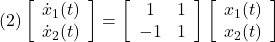 \displaystyle{(2) \left[\begin{array}{c} \dot{x}_1(t) \\ \dot{x}_2(t) \end{array}\right]= \left[\begin{array}{cc} 1 & 1 \\ -1 & 1 \end{array}\right] \left[\begin{array}{c} x_1(t) \\ x_2(t) \end{array}\right]}