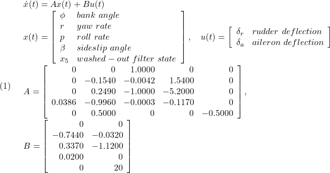 \displaystyle{(1)\quad \begin{array}{l} \dot{x}(t)=Ax(t)+Bu(t)\\ x(t)= \left[\begin{array}{ll} \phi & bank\ angle\\ r & yaw\ rate\\ p & roll\ rate\\ \beta & sideslip\ angle\\ x_5 & washed-out\ filter\ state \end{array}\right],\quad u(t)= \left[\begin{array}{ll} \delta_r & rudder\ deflection\\ \delta_a & aileron\ deflection \end{array}\right]\\ A=\left[\begin{array}{rrrrr} 0 & 0 & 1.0000 & 0 & 0\\ 0 & -0.1540 & -0.0042 & 1.5400 & 0\\ 0 & 0.2490 & -1.0000 & -5.2000 & 0\\ 0.0386 & -0.9960 & -0.0003 & -0.1170 & 0\\ 0 & 0.5000 & 0 & 0 & -0.5000 \end{array}\right],\quad\\ B=\left[\begin{array}{rr} 0 & 0 \\ -0.7440 & -0.0320 \\ 0.3370 & -1.1200 \\ 0.0200 & 0\\ 0 & 20 \end{array}\right] \end{array} }