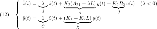 \displaystyle{(12)\quad \left\{\begin{array}{l} \dot{\hat{z}}(t)= \underbrace{ \lambda }_{\hat{A}} \hat{z}(t)+ \underbrace{ K_2(A_{21}+\lambda L) }_{\hat{B}} y(t)+ \underbrace{ K_2B_2 }_{\hat{J}} u(t)\quad(\lambda<0)\\ \hat{y}(t)= \underbrace{1}_{\hat{C}}\hat{z}(t)+ \underbrace{ (K_1+K_2L) }_{\hat{D}} y(t) \end{array}\right. }