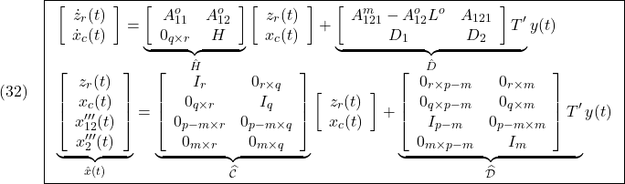 \displaystyle{(32)\quad \boxed{\begin{array}{l} \left[\begin{array}{c} \dot z_r(t)\\ \dot x_c(t) \end{array}\right] = \underbrace{ \left[\begin{array}{ccccc} A_{11}^o & A_{12}^o  \\ 0_{q\times r} & H  \end{array}\right] }_{\hat H} \left[\begin{array}{c} z_r(t)\\ x_c(t) \end{array}\right] + \underbrace{ \left[\begin{array}{ccccc} A_{121}^m-A_{12}^oL^o & A_{121} \\ D_1 & D_2  \end{array}\right]T' }_{\hat D} y(t)\\ \underbrace{ \left[\begin{array}{c} z_r(t)\\ x_c(t)\\ x'''_{12}(t)\\ x'''_2(t) \end{array}\right] }_{\hat x(t)}= \underbrace{ \left[\begin{array}{ccccc} I_r & 0_{r\times q}\\ 0_{q\times r} & I_q\\ 0_{p-m\times r} & 0_{p-m\times q} \\ 0_{m\times r} & 0_{m\times q} \\ \end{array}\right]}_{\widehat{\cal C}} \left[\begin{array}{c} z_r(t)\\ x_c(t) \end{array}\right] + \underbrace{\left[\begin{array}{ccccc} 0_{r\times p-m} & 0_{r\times m} \\ 0_{q\times p-m} & 0_{q\times m} \\ I_{p-m} & 0_{p-m\times m}\\ 0_{m\times p-m} & I_m \end{array}\right]T' }_{\widehat{\cal D}} y(t) \end{array}} }