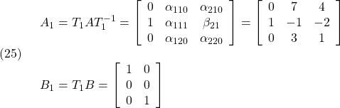 \displaystyle{(25)\quad \begin{array}{l} A_1=T_1AT_1^{-1}= \left[\begin{array}{ccc} 0 & \alpha_{110} & \alpha_{210} \\ 1 & \alpha_{111} & \beta_{21}\\ 0 & \alpha_{120} & \alpha_{220} \end{array}\right] =\left[\begin{array}{ccc} 0 & 7  & 4 \\ 1 & -1 & -2\\ 0 & 3  & 1 \end{array}\right]\\ & B_1=T_1B= \left[\begin{array}{cc} 1 & 0 \\ 0 & 0 \\ 0 & 1 \end{array}\right] \end{array} }