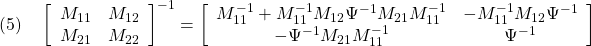 \displaystyle{(5)\quad \left[\begin{array}{cc} M_{11} & M_{12} \\ M_{21} & M_{22} \end{array}\right]^{-1} = \left[\begin{array}{cc} M_{11}^{-1}+M_{11}^{-1}M_{12}\Psi^{-1}M_{21}M_{11}^{-1} & -M_{11}^{-1}M_{12}\Psi^{-1} \\ -\Psi^{-1}M_{21}M_{11}^{-1} & \Psi^{-1} \end{array}\right] }