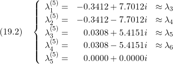 \displaystyle{(19.2)\quad \left\{\begin{array}{lrc} \lambda_1^{(5)}=&  -0.3412 + 7.7012i&\approx\lambda_3\\ \lambda_2^{(5)}=&  -0.3412 - 7.7012i&\approx\lambda_4\\ \lambda_3^{(5)}=&   0.0308 + 5.4151i&\approx\lambda_5\\ \lambda_4^{(5)}=&   0.0308 - 5.4151i&\approx\lambda_6\\ \lambda_5^{(5)}=&   0.0000 + 0.0000i& \end{array}\right.}