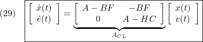 \displaystyle{(29)\quad \boxed{\left[\begin{array}{c} \dot{x}(t) \\ \dot{e}(t) \end{array}\right]= \underbrace{ \left[\begin{array}{cc} A-BF & -BF \\ 0 & A-HC \end{array}\right] }_{A_{CL}} \left[\begin{array}{c} x(t) \\ e(t) \end{array}\right]} }