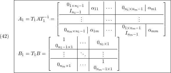 \displaystyle{(42)\quad \boxed{ \begin{array}{l} A_1=T_1AT_1^{-1}= \left[\begin{array}{c|c|c} \begin{array}{c|c} \begin{array}{c} 0_{1\times n_1-1} \\ I_{n_1-1} \end{array} & \alpha_{11} \end{array} &\cdots & \begin{array}{c|c} 0_{n_1\times n_m-1} & \alpha_{m1} \end{array} \\\hline \vdots & \cdots & \vdots \\\hline \begin{array}{c|c} 0_{n_m\times n_1-1} & \alpha_{1m} \end{array} & \cdots & \begin{array}{c|c} \begin{array}{c} 0_{1\times n_m-1} \\ I_{n_m-1} \end{array} & \alpha_{mm} \end{array} \end{array}\right]\\ B_1=T_1B= \left[\begin{array}{c|c|c} \begin{array}{c} 1 \\ 0_{n_1-1\times1} \end{array} &\cdots & 0_{n_1\times1} \\\hline \vdots & \ddots & \vdots \\\hline 0_{n_m\times1} & \cdots & \begin{array}{c} 1 \\ 0_{n_m-1\times1} \end{array} \end{array}\right] \end{array}} }