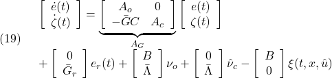 \displaystyle{(19)\quad \begin{array}{l} \left[\begin{array}{c} \dot{e}(t)\\ \dot \zeta(t) \end{array}\right]= \underbrace{\left[\begin{array}{cc} A_o & 0\\ -\bar{G}C & A_c \end{array}\right]}_{A_G} \left[\begin{array}{c} e(t)\\ \zeta(t) \end{array}\right]\\ + \left[\begin{array}{c} 0\\ \bar{G}_r \end{array}\right]e_r(t) + \left[\begin{array}{c} B\\ \bar\Lambda \end{array}\right]\nu_o + \left[\begin{array}{c} 0\\ \bar\Lambda \end{array}\right]\hat{\nu}_c - \left[\begin{array}{c} B\\ 0 \end{array}\right]\xi(t,x,\hat{u}) \end{array} }