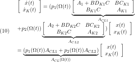 \displaystyle{(10)\quad \begin{array}{l} \left[\begin{array}{c} \dot{x}(t) \\ \dot{x}_K(t) \end{array}\right] =(p_1(\Omega(t)) \underbrace{ \left[\begin{array}{ccc} A_1+BD_{K1}C & BC_{K1} \\ B_{K1}C & A_{K1} \end{array}\right] }_{A_{CL1}}\\ +p_2(\Omega(t)) \underbrace{ \left[\begin{array}{ccc} A_2+BD_{K2}C & BC_{K2} \\ B_{K2}C & A_{K2} \end{array}\right] }_{A_{CL2}} )\left[\begin{array}{c} x(t) \\ x_K(t) \end{array}\right]\\ =\underbrace{(p_1(\Omega(t))A_{CL1} +p_2(\Omega(t))A_{CL2} )}_{A_{CL}(\Omega(t))} \left[\begin{array}{c} x(t) \\ x_K(t) \end{array}\right] \end{array} }