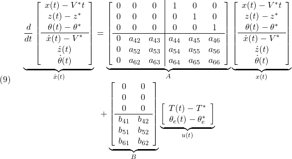 \displaystyle{(9)\quad \begin{array}{c} \underbrace{ \frac{d}{dt} \left[\begin{array}{c} x(t)-V^*t\\ z(t)-z^*\\ \theta(t)-\theta^*\\\hline \dot{x}(t)-V^*\\ \dot{z}(t)\\ \dot{\theta}(t) \end{array}\right] }_{\dot{x}(t)} = \underbrace{ \left[\begin{array}{ccc|ccc} 0 & 0 & 0 & 1 & 0 & 0\\ 0 & 0 & 0 & 0 & 1 & 0\\ 0 & 0 & 0 & 0 & 0 & 1\\\hline 0 & a_{42} & a_{43} & a_{44} & a_{45} & a_{46} \\ 0 & a_{52} & a_{53} & a_{54} & a_{55} & a_{56} \\ 0 & a_{62} & a_{63} & a_{64} & a_{65} & a_{66} \end{array}\right] }_{A} \underbrace{ \left[\begin{array}{c} x(t)-V^*t\\ z(t)-z^*\\ \theta(t)-\theta^*\\\hline \dot{x}(t)-V^*\\ \dot{z}(t)\\ \dot{\theta}(t) \end{array}\right] }_{x(t)}\\ + \underbrace{ \left[\begin{array}{cc} 0 & 0 \\ 0 & 0 \\ 0 & 0 \\\hline b_{41} & b_{42} \\ b_{51} & b_{52} \\ b_{61} & b_{62}  \end{array}\right] }_{B} \underbrace{ \left[\begin{array}{c} T(t)-T^*\\ \theta_e(t)-\theta_e^*\\ \end{array}\right] }_{u(t)} \end{array}}