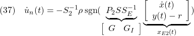 \displaystyle{(37)\quad  {\dot u}_n(t) =-S_2^{-1}\rho\, {\rm sgn}( \underbrace{ P_2SS_E^{-1} }_{\left[\begin{array}{cc} G & G_I \end{array}\right]} \underbrace{ \left[\begin{array}{c} {\dot x}(t) \\ y(t)-r \end{array}\right] }_{x_{E2}(t)}) }