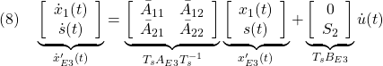 \displaystyle{(8)\quad \underbrace{ \left[\begin{array}{c} \dot x_1(t)\\ \dot s(t) \end{array}\right] }_{\dot{x}'_{E3}(t)} = \underbrace{ \left[\begin{array}{cc} \bar{A}_{11} & \bar{A}_{12} \\ \bar{A}_{21} & \bar{A}_{22} \\ \end{array}\right] }_{T_sA_{E3}T_s^{-1}} \underbrace{ \left[\begin{array}{c} x_1(t)\\ s(t) \end{array}\right] }_{x'_{E3}(t)} + \underbrace{ \left[\begin{array}{cc} 0\\ S_2 \end{array}\right] }_{T_sB_{E3}} {\dot u}(t) }