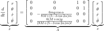 \underbrace{ \frac{d}{dt} \left[\begin{array}{c} r \\ \theta \\ \dot{r} \\ \dot{\theta} \end{array}\right] }_{\dot x} = \underbrace{ \left[\begin{array}{cccc} 0 & 0 & 1 & 0 \\ 0 & 0 & 0 & 1 \\ 0 & -\frac{6mg\cos\alpha}{8M+(5-3\cos2\alpha)m} & 0 & 0 \\ 0 & \frac{6(M+m)g}{(8M+(5-3\cos2\alpha)m)\ell} & 0 & 0 \end{array}\right] }_{A} \underbrace{ \left[\begin{array}{c} r \\ \theta \\ \dot{r} \\ \dot{\theta} \end{array}\right] }_{x}